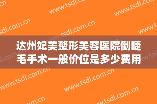 达州妃美整形美容医院倒睫毛手术一般价位是多少费用?怎么样?(妃美整形医院在达州如何)