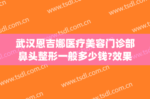 武汉恩吉娜医疗美容门诊部鼻头整形一般多少钱?效果怎么样?(武汉恩吉娜整形医院)