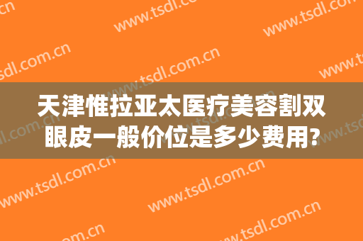 天津惟拉亚太医疗美容割双眼皮一般价位是多少费用?需要多久恢复?(惟拉亚太整形医院地址)