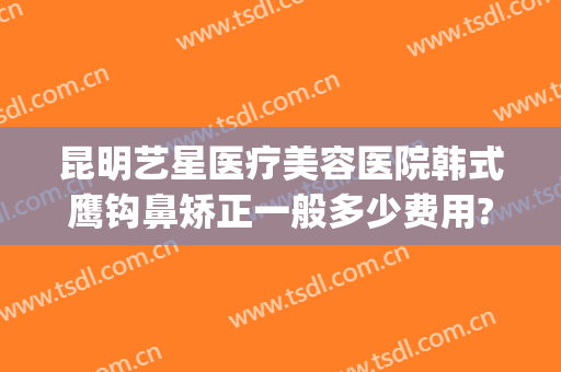 昆明艺星医疗美容医院韩式鹰钩鼻矫正一般多少费用?多长时间恢复?(鹰钩鼻整容手术价格)