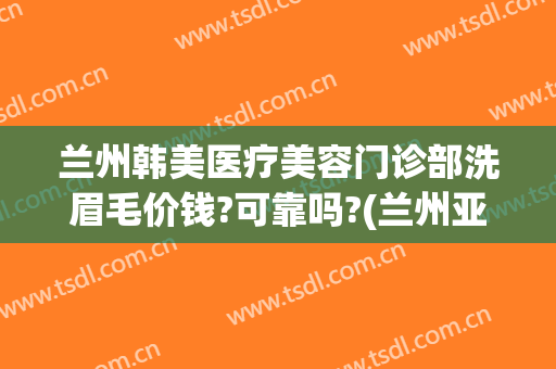 兰州韩美医疗美容门诊部洗眉毛价钱?可靠吗?(兰州亚韩美容院)