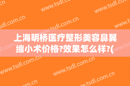 上海明桥医疗整形美容鼻翼缩小术价格?效果怎么样?(上海医院鼻翼整形)