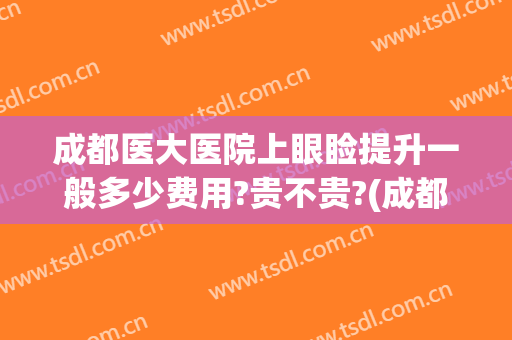 成都医大医院上眼睑提升一般多少费用?贵不贵?(成都做眼睑下至手术好的医院)