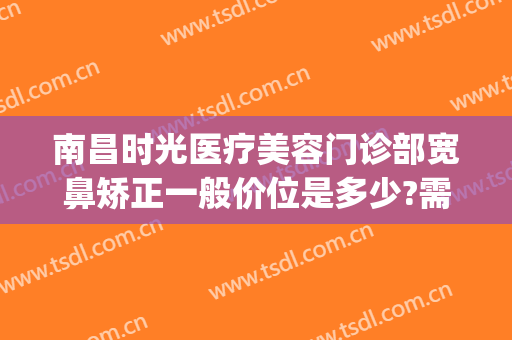 南昌时光医疗美容门诊部宽鼻矫正一般价位是多少?需要多久恢复?(南昌时光整形美容医院)