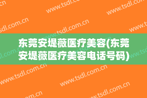 东莞安堤薇医疗美容(东莞安堤薇医疗美容电话号码)