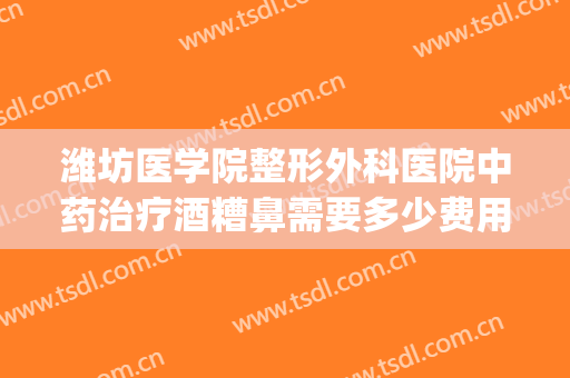 潍坊医学院整形外科医院中药治疗酒糟鼻需要多少费用?可靠吗?(酒糟鼻治疗价格)