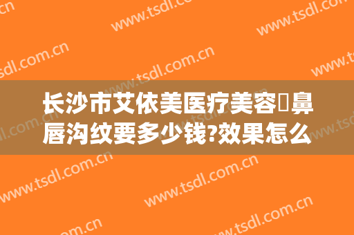 长沙市艾依美医疗美容袪鼻唇沟纹要多少钱?效果怎么样?(爱美丽医美整形怎么样)