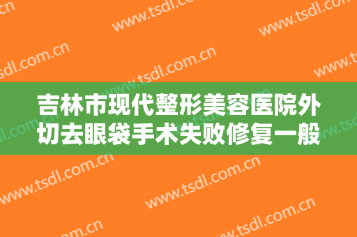 吉林市现代整形美容医院外切去眼袋手术失败修复一般价位是多少费用?有哪些优势?