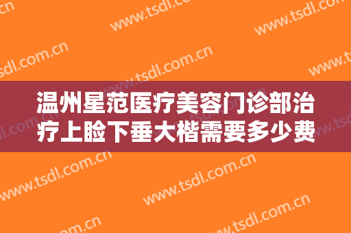 温州星范医疗美容门诊部治疗上睑下垂大楷需要多少费用?有哪些优势?