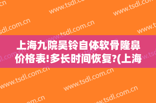 上海九院吴铃自体软骨隆鼻价格表!多长时间恢复?(上海九院耳软骨隆鼻价格)