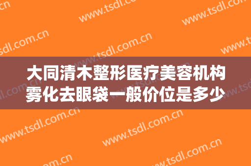 大同清木整形医疗美容机构雾化去眼袋一般价位是多少?好不好?(大同清木美容医院)