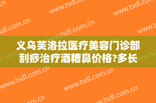 义乌芙洛拉医疗美容门诊部刮痧治疗酒糟鼻价格?多长时间恢复?