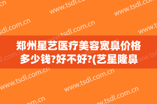 郑州星艺医疗美容宽鼻价格多少钱?好不好?(艺星隆鼻多少钱)