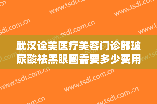 武汉诠美医疗美容门诊部玻尿酸祛黑眼圈需要多少费用?可靠吗?(武汉医美祛斑)