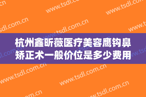 杭州鑫昕薇医疗美容鹰钩鼻矫正术一般价位是多少费用?贵不贵?(杭州昕薇整形怎么样)