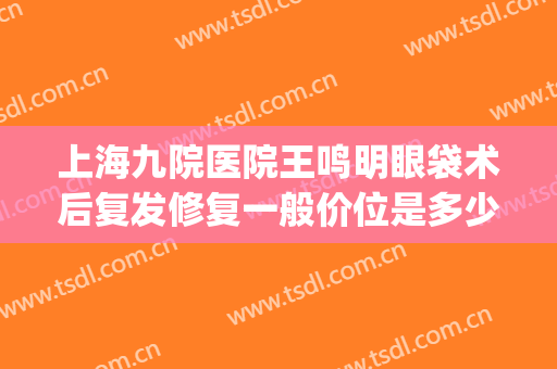 上海九院医院王鸣明眼袋术后复发修复一般价位是多少费用?可靠吗?(上海九院去眼袋手术)