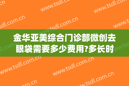 金华亚美综合门诊部微创去眼袋需要多少费用?多长时间恢复?(重庆华美整形医院去眼袋多少钱)