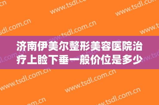 济南伊美尔整形美容医院治疗上睑下垂一般价位是多少钱?靠谱吗?(山东伊美尔整形美容医院)