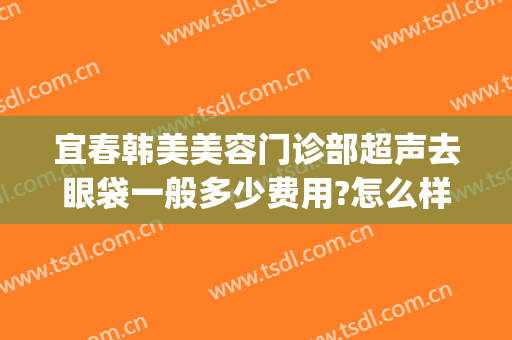 宜春韩美美容门诊部超声去眼袋一般多少费用?怎么样?(宜春韩美医疗美容门诊部电话多少)