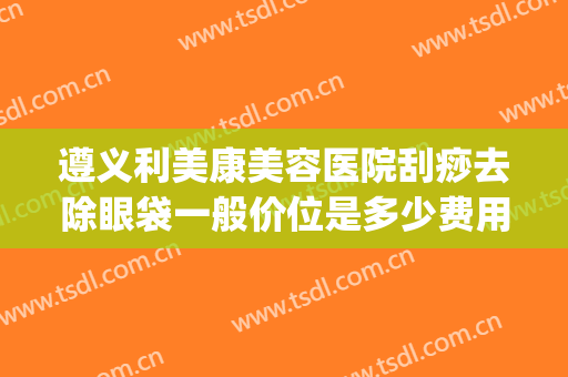 遵义利美康美容医院刮痧去除眼袋一般价位是多少费用?有哪些优势?(贵阳利美康祛眼袋医生推荐)