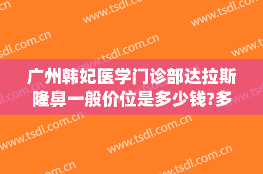 广州韩妃医学门诊部达拉斯隆鼻一般价位是多少钱?多长时间恢复?(广州韩妃医院做双眼皮大概多少钱)