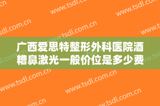 广西爱思特整形外科医院酒糟鼻激光一般价位是多少费用?需要多久恢复?