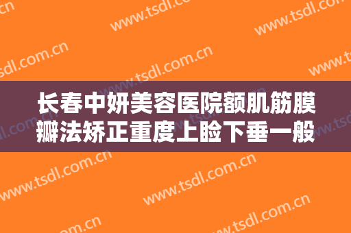 长春中妍美容医院额肌筋膜瓣法矫正重度上睑下垂一般价位是多少?效果怎么样?