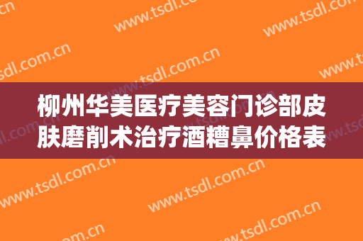 柳州华美医疗美容门诊部皮肤磨削术治疗酒糟鼻价格表!靠谱吗?(柳州华美整形电话)