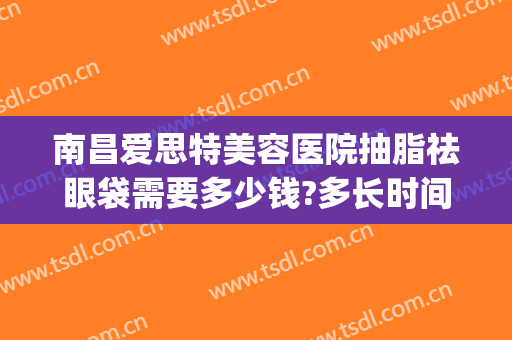 南昌爱思特美容医院抽脂祛眼袋需要多少钱?多长时间恢复?(玻尿酸去眼袋多少钱)
