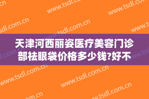 天津河西丽姿医疗美容门诊部祛眼袋价格多少钱?好不好?(天津健丽医美去眼袋怎么样)