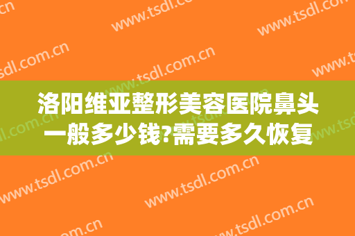 洛阳维亚整形美容医院鼻头一般多少钱?需要多久恢复?(洛阳维亚医疗美容)