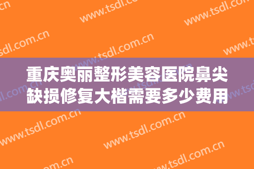 重庆奥丽整形美容医院鼻尖缺损修复大楷需要多少费用?有哪些优势?(重庆整形鼻孔医院)