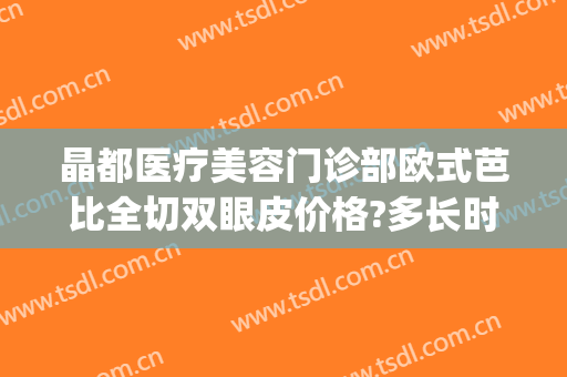 晶都医疗美容门诊部欧式芭比全切双眼皮价格?多长时间恢复?(晶美医疗整形医院)