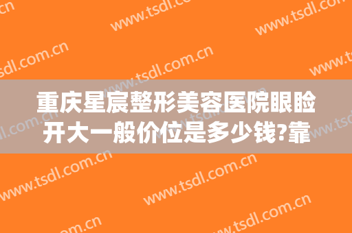 重庆星宸整形美容医院眼睑开大一般价位是多少钱?靠谱吗?(重庆星宸整形美容医院最好的医生)