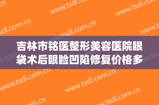 吉林市铭医整形美容医院眼袋术后眼睑凹陷修复价格多少钱?可靠吗?(长春铭医整形医院做双眼皮多少钱)