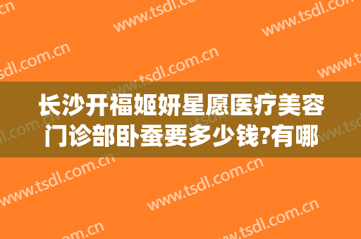 长沙开福姬妍星愿医疗美容门诊部卧蚕要多少钱?有哪些优势?(长沙姬妍星愿整形医院)