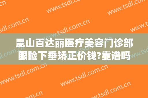 昆山百达丽医疗美容门诊部眼睑下垂矫正价钱?靠谱吗?(昆明做上睑下垂比较好的医院)