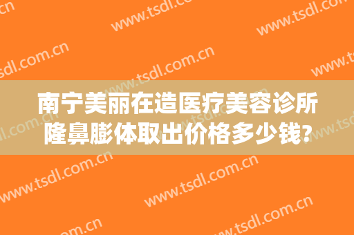 南宁美丽在造医疗美容诊所隆鼻膨体取出价格多少钱?靠谱吗?(南宁整形医院隆鼻多少钱)