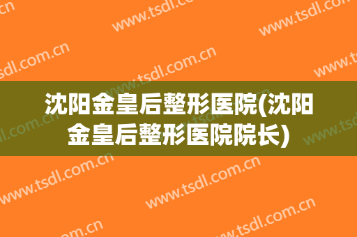 沈阳金皇后整形医院(沈阳金皇后整形医院院长)