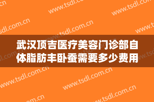 武汉顶吉医疗美容门诊部自体脂肪丰卧蚕需要多少费用?怎么样?(武汉抽脂丰胸多少钱)