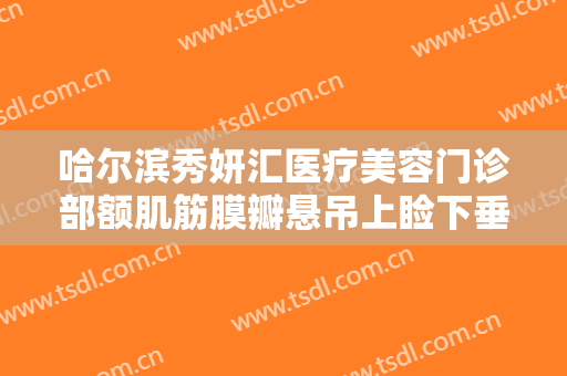 哈尔滨秀妍汇医疗美容门诊部额肌筋膜瓣悬吊上睑下垂矫正术一般价位是多少?效果怎么样?