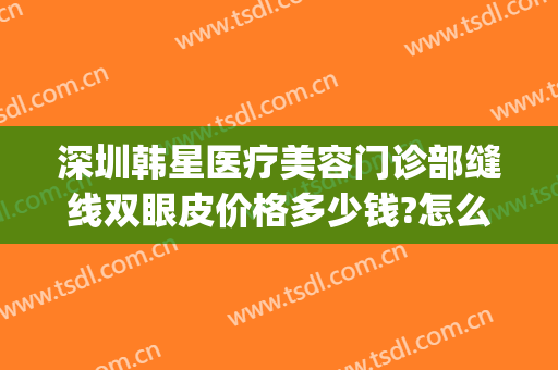 深圳韩星医疗美容门诊部缝线双眼皮价格多少钱?怎么样?(韩星整形医院)