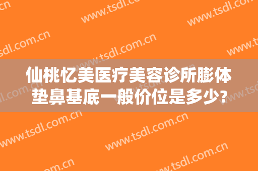 仙桃忆美医疗美容诊所膨体垫鼻基底一般价位是多少?靠谱吗?