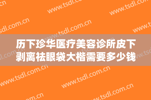 历下珍华医疗美容诊所皮下剥离祛眼袋大楷需要多少钱?有哪些优势?(光剥离祛眼袋价格)