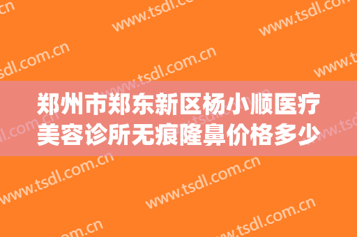 郑州市郑东新区杨小顺医疗美容诊所无痕隆鼻价格多少钱?贵不贵?(郑州杨小顺双眼皮价格)
