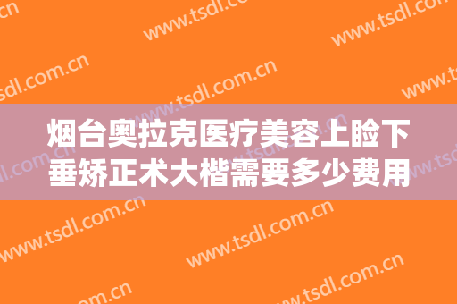 烟台奥拉克医疗美容上睑下垂矫正术大楷需要多少费用?好不好?(烟台奥美医疗美容整形)