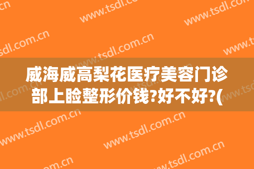 威海威高梨花医疗美容门诊部上睑整形价钱?好不好?(威海梨花整形医院)