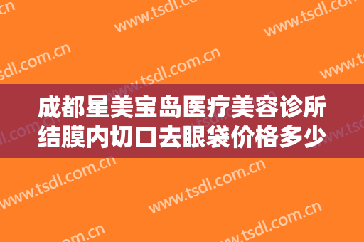 成都星美宝岛医疗美容诊所结膜内切口去眼袋价格多少钱?好不好?