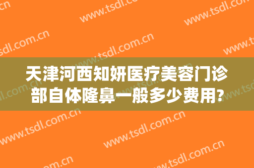 天津河西知妍医疗美容门诊部自体隆鼻一般多少费用?有哪些优势?(天津知妍医美怎么样)