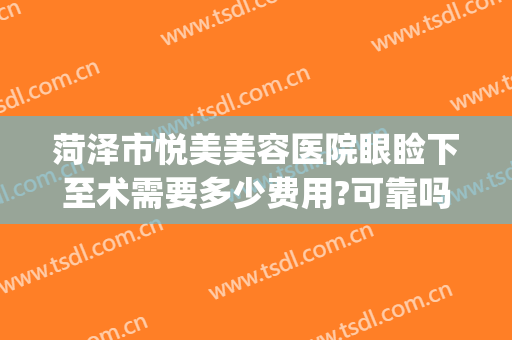 菏泽市悦美美容医院眼睑下至术需要多少费用?可靠吗?(菏泽悦美整形美容医院)